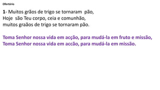 Ofertório
1- Muitos grãos de trigo se tornaram pão,
Hoje são Teu corpo, ceia e comunhão,
muitos graãos de trigo se tornaram pão.
Toma Senhor nossa vida em acção, para mudá-la em fruto e missão,
Toma Senhor nossa vida em accão, para mudá-la em missão.
 