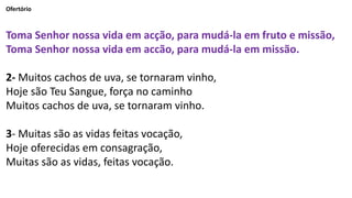Ofertório
Toma Senhor nossa vida em acção, para mudá-la em fruto e missão,
Toma Senhor nossa vida em accão, para mudá-la em missão.
2- Muitos cachos de uva, se tornaram vinho,
Hoje são Teu Sangue, força no caminho
Muitos cachos de uva, se tornaram vinho.
3- Muitas são as vidas feitas vocação,
Hoje oferecidas em consagração,
Muitas são as vidas, feitas vocação.
 