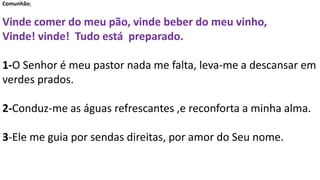 Comunhão;
Vinde comer do meu pão, vinde beber do meu vinho,
Vinde! vinde! Tudo está preparado.
1-O Senhor é meu pastor nada me falta, leva-me a descansar em
verdes prados.
2-Conduz-me as águas refrescantes ,e reconforta a minha alma.
3-Ele me guia por sendas direitas, por amor do Seu nome.
 