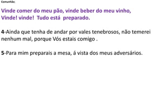 Comunhão;
Vinde comer do meu pão, vinde beber do meu vinho,
Vinde! vinde! Tudo está preparado.
4-Ainda que tenha de andar por vales tenebrosos, não temerei
nenhum mal, porque Vós estais comigo .
5-Para mim preparais a mesa, á vista dos meus adversários.
 