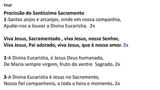 Final
Procissão do Santíssimo Sacramento
1-Santos anjos e arcanjos, vinde em nossa companhia,
Ajudai-nos a louvar a Divina Eucaristia. 2x
Viva Jesus, Sacramentado , viva Jesus, nosso Senhor,
Viva Jesus, Pai adorado, viva Jesus, que é nosso amor. 2x
2-A Divina Eucaristia, é Jesus Deus humanado,
De Maria sempre virgem, fruto do ventre Sagrado. 2x
3-A Divina Eucaristia é Jesus no Sacramento,
Nosso fiel companheiro, a toda a hora e momento. 2x
 