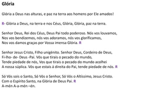 Glória
Glória a Deus nas alturas, e paz na terra aos homens por Ele amados!
R- Glória a Deus, na terra e nos Céus, Glória, Glória, paz na terra.
Senhor Deus, Rei dos Céus, Deus Pai todo poderoso. Nós vos louvamos,
Nos vos bendizemos, nós vos adoramos, nós vos gloríficamos,
Nos vos damos graças por Vossa imensa Glória. R
Senhor Jesus Cristo, Filho unigénito. Senhor Deus, Cordeiro de Deus,
Fi-lho- de- Deus -Pai. Vós que tirais o pecado do mundo,
Tende piedade de nós, Vos que tirais o pecado do mundo acolhei
A nossa súplica. Vós que estais á direita do Pai, tende piedade de nós. R
Só Vós sois o Santo, Só Vós o Senhor, Só Vós o Altíssimo, Jesus Cristo.
Com o Espírito Santo, na Glória de Deus Pai. R
A-mén A-a-mén –én.
 