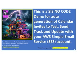 This is a SIS NO CODE
Demo for auto
generation of Calendar
Invites to Test, Send,
Track and Update with
your AWS Simple Email
Service (SES) account.
Calendarsnack - https://calendarsnack.com
OEM-https://31events.com
1
See all Games Here –for the Colorado Rockies
2024 Season– generated with Calendarsnack
In an Upcoming Landing Page
http://tinyurl.com/mhjjaaup
This demo was generated https://calendarsnack.com
 