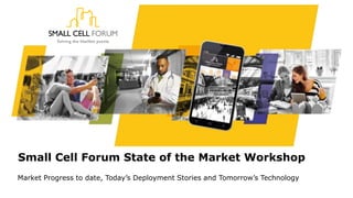 Small Cell Forum State of the Market Workshop
Market Progress to date, Today’s Deployment Stories and Tomorrow’s Technology
 
