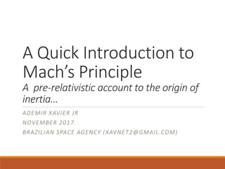 A Quick Introduction to
Mach’s Principle
A pre-relativistic account to the origin of
inertia…
ADEMIR XAVIER JR
NOVEMBER 2017.
BRAZILIAN SPACE AGENCY (XAVNET2@GMAIL.COM)
 