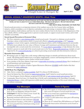 A product of...
           Navy Office of Information
           www.navy.mil


                                                                                                          April 17, 2012



SEXUAL ASSAULT AWARENESS MONTH—Week Three
    "Sexual assault is a criminal act, first and foremost, but it's also one that can tear down the integrity of our units, and quite
          frankly, we have no place for it in our United States Navy. We have to talk about it. We can't hide the facts.
                                              We have to deal with this problem head on."
                                                                              – Adm. Cecil E. Haney, Commander, U.S. Pacific Fleet
Sexual assault prevention is an important element of the readiness area of the 21st Century Sailor and Marine
initiative, which consolidates a set of objectives and policies, new and existing, to maximize Sailor and Marine
personal readiness, build resiliency and hone the most combat-effective force in the history of the Department of the
Navy (DoN). DoN is working aggressively to prevent sexual assaults, to support sexual assault victims, and to hold
offenders accountable.
Sexual Assault Prevention is Everyone’s Duty
• The Navy maintains a zero tolerance policy toward sexual assault. Our goal is to eliminate sexual assault by
     fostering a culture of prevention, which is created with effective education and training, a 24/7 response
     capability to ensure victim support, standardized reporting procedures, and by holding perpetrators accountable.
• All Sailors must embody the core values of Honor, Courage and Commitment and eliminate behaviors that are
     incompatible with a sexual assault-free environment. It is every Sailor’s responsibility to help eliminate this crime.
• Alcohol is present in nearly half of the sexual assault cases in the Navy. Responsible alcohol use examples set and
     supported by the command leadership are critical in preventing sexual assault and other destructive behaviors.
Bystander Intervention (BI)
• BI training is part of a larger Navy-wide strategy addressing changes in attitudes and behaviors about sexual
   assault. BI training teaches Sailors how to recognize inappropriate, coercive and harassing behaviors and when to
   intervene, before a behavior moves further toward sexual violence.
• Every member of the Navy-Marine Corps team is responsible for creating a command climate that is intolerant of
   sexual harassment and sexual assault.
• BI training and the Coalition of Sailors Against Destructive Decisions (CSADD) instill in Sailors that their
   decisions can make a difference.
SAAM Week Two Highlights
• Adm. Harvey conducted a media roundtable April 10 to discuss SAAM initiatives.
• Naval Air Station Key West hosted an improvisational show April 9 aimed at sexual assault prevention.
• U.S. Naval Support Activity Bahrain recognized SAAM with an anti-violence march and ceremony April 12.
• Commander, Naval Air Force, U.S. Pacific Fleet (CNAP) staff is participating in the Naval Base Coronado
   Clothesline Project, a silent, self-expression exhibit aimed at increasing awareness of the sexual violence affecting
   our military community.

                        Key Messages                                                      Facts & Figures
•     15-21 April: Prevention is Everyone's Duty. We must            • The FY11 report on sexual assault was released Friday;
      look out for our Shipmates and prevent harm.                     there were 610 reports of sexual assault last year.
•     22-30 April: We Will Not Tolerate Sexual Assault. My           • One in six women have experienced an attempted or
      problem, your problem, our problem.                              completed rape in their lifetime.
•     Reporting remained stable between FY10 and FY11.               • A total of 11,001 Sailors have taken part in BI training
•     Join the conversation to raise awareness: #SAAM                  as of April 6.
•     #Tweetaboutit Tuesdays, 2 P.M. EST w/ @NSVRC                   • There are 471 trained Navy BI facilitators as of April 6.
•     The most powerful force behind preventing sexual               • Bystander Intervention information can be found on
      assault is YOU.                                                  NKO.
 