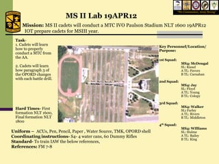 “We Commission, Army Strong”
                           MS II Lab 19APR12
     Mission: MS II cadets will conduct a MTC IVO Paulson Stadium NLT 1600 19APR12
     IOT prepare cadets for MSIII year.
 Task-
 1. Cadets will learn                                                 Key Personnel/Location/
 how to properly                                                      Purpose:
 conduct a MTC from
 the AA.
                                                                      1st Squad:
                                                                                     MS4: McDougal
 2. Cadets will learn                                                                SL: Kiesel
 how paragraph 3 of                                                                  A TL: Favors
 the OPORD changes                                                                   B TL: Carnahan
 with each battle drill.
                                                                      2nd Squad:
                                                                                     MS4: Jay
                                                                                     SL: Floyd
                                                                                     A TL: Young
                                                                                     B TL: Colopy

                                                                      3rd Squad:
                                                                                     MS4: Walker
 Hard Times- First                                                                   SL: Farley
 formation NLT 1600,                                                                 A TL: Rivers
 Final formation NLT                                                                 B TL: Middleton
 1800
                                                                      4th Squad:
                                                                                     MS4: WIlliams
Uniform – ACUs, Pen, Pencil, Paper , Water Source, TMK, OPORD shell                  SL: Hulme
Coordinating instructions- S4- 4 water cans, 60 Dummy Rifles                         A TL: Bailey
                                                                                     B TL: King
Standard- To train IAW the below references,
References: FM 7-8
 