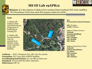MS III Lab 19APR12                             “We Commission, Army Strong”



        Mission: It is the mission of Alpha CO to conduct Patrol Ambush NLT 1600 19APR12
        IVO Sweetheart Circle lane sites IOT prepare cadets for LDAC

     Task-
                                                                   Key
     1. Cadets will                                                Personnel/Location/Purpose:
     conduct LDAC
     speed Patrol from                                             OIC: Westlake
     assignment of                                                 A/OIC: Williams
     leadership to
                                                                   Lane 1: Willette, Brinson
     crossing LD.                                                  Ambush
                                                                   Assasins/Bulldogs
     2. Cadets will                                                PL: Schaff
     become familiar                                               PSG: Hughes
     with AA                                                       1SL: Brandt
     operations to                                                 2SL: Sams
     include, range
     cards, claymore
     setup, and                                                    Lane 4: Quisenberry, Parker
                                                                   Ambsuh
     timeline.                                                     Cobras/Dandelions
                                                                   PL: Basel
                                                                   PSG: Jordan
Uniform – ACU’s, Notebook, Pen, LBV, Eye Pro, Kevlar               1SL: Klein
Formation- NLT 1545, Side of ROTC building                         2SL: Holmes
Coordinating instructions- S4- 50 rifles,4 water cans
Standard- To train IAW the below references
References: FM 7-8
 