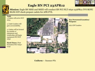 Eagle BN PCI 23APR12                    “We Commission, Army Strong”


    Mission: Eagle BN MSII and MSIII will conduct BN PCI NLT 0630 23APR12 IVO ROTC
    BLDG IOT check prepare cadets for APR FTX.
Task-
1. Cadets will arrive NLT
0615                                                       Key Personnel/Location/
                                                           Purpose:
2. Cadet Leaders will
gain accountability.                                       ALL CDT Leaders

3. Cadets will be formed
up outside w/
equipment and
Leadership will begin
equipment PCI NLT
0630

Hard Times- First
formation NLT 0630-
0730




                               Uniform – Summer PTs
 