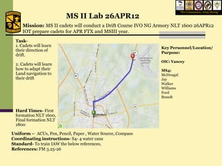 “We Commission, Army Strong”
                          MS II Lab 26APR12
     Mission: MS II cadets will conduct a Drift Course IVO NG Armory NLT 1600 26APR12
     IOT prepare cadets for APR FTX and MSIII year.
 Task-
 1. Cadets will learn                                          Key Personnel/Location/
 their direction of
                                                               Purpose:
 drift.
                                                               OIC: Yancey
 2. Cadets will learn
 how to adapt their                                            MS4:
 Land navigation to                                            McDougal
 their drift                                                   Jay
                                                               Walker
                                                               Williams
                                                               Ford
                                                               Brandt


 Hard Times- First
 formation NLT 1600,
 Final formation NLT
 1800

Uniform – ACUs, Pen, Pencil, Paper , Water Source, Compass
Coordinating instructions- S4- 4 water cans
Standard- To train IAW the below references,
References: FM 3.25-26
 