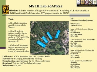 MS III Lab 26APR12
                                                                              “We Commission, Army Strong”



       Mission: It is the mission of Eagle BN to conduct STX training NLT 1600 26APR12
       IVO Sweetheart Circle lane sites IOT prepare cadets for LDAC

      Task-                                                        Key
                                                                   Personnel/Location/Purpose:
      1. SL will give mission                                      OIC: Westlake
      specific rehearsals in                                       A/OIC: Williams
      Warno.
                                                                   Lane 1: Willette, Brinson Stx var
      2. SL will perform                                           Cobras
      actions on objective as                                      SL: Whitlock
                                                                   ATL: McClellan
      first rehearsal, and                                         BTL: Witt
      perform PCC’s and PCI’s
      immediately before                                           Lane 2: Williams Mike, Postelle Stx
      stepping off.                                                var Dandelions
                                                                   SL: Wild
      3. Cadets will showcase                                      ATL: Thomas
      second semester tactics                                      BTL: Chapman
      utilizing non verbal                                         Lane 3: Quisenberry, Westlake Stx
      forms of communication.                                      var Assassins
                                                                   SL: Small
                                                                   ATL: Allen
Uniform – ACU’s, Notebook, Pen, LBV, Eye Pro, Kevlar               BTL: Strader
Formation- NLT 1545, Side of ROTC building
Coordinating instructions- S4- 50 rifles,4 water cans              Lane 4: Palowski, Gale Stx var
                                                                   Bulldogs
Standard- To train IAW the below references
                                                                   SL: Rushing
References: FM 7-8                                                 ATL: Boone
                                                                   BTL: Thrash
 
