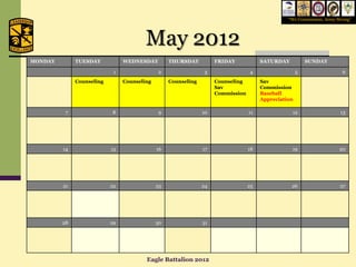“We Commission, Army Strong”




                                        May 2012
MONDAY        TUESDAY           WEDNESDAY         THURSDAY          FRIDAY            SATURDAY           SUNDAY

                            1                 2                 3                4                   5                  6
              Counseling        Counseling        Counseling        Counseling        Sav
                                                                    Sav               Commission
                                                                    Commission        Baseball
                                                                                      Appreciation

          7                8                  9                10                11              12                    13




         14                15                16                17                18              19                   20




         21                22                23                24                25              26                   27




         28                29                30                31




                                        Eagle Battalion 2012
 
