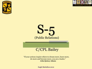 “We Commission, Army Strong”




                 S-5
              (Public Relations)


               C/CPL Bailey
“If your actions inspire others to dream more, learn more,
         do more and become more, you are a leader.”
                     John Quincy Adams


                  Eagle Battalion 2012
 