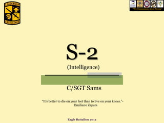 “We Commission, Army Strong”




                  S-2
                   (Intelligence)


                  C/SGT Sams
“It’s better to die on your feet than to live on your knees.”-
                         Emiliano Zapata



                   Eagle Battalion 2012
 