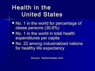 Health in theHealth in the
United StatesUnited States
 No. 1 in the world for percentage ofNo. 1 in the world for percentage of
obese persons (30.6%)obese persons (30.6%)
 No. 1 in the world in total healthNo. 1 in the world in total health
expenditures per capitaexpenditures per capita
 No. 22 among industrialized nationsNo. 22 among industrialized nations
for healthy life expectancyfor healthy life expectancy
Source: Nationmaster.comSource: Nationmaster.com
 