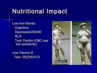 Nutritional ImpactNutritional Impact
Low Iron Stores:Low Iron Stores:
CognitionCognition
Depression/ADHDDepression/ADHD
RLSRLS
Test: Ferritin (CBC hasTest: Ferritin (CBC has
low sensitivity)low sensitivity)
Low Vitamin DLow Vitamin D
Test: 25(OH)Vit DTest: 25(OH)Vit D
 