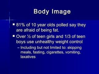 Body ImageBody Image
 81% of 10 year olds polled say they81% of 10 year olds polled say they
are afraid of being fat.are afraid of being fat.
 Over ½ of teen girls and 1/3 of teenOver ½ of teen girls and 1/3 of teen
boys use unhealthy weight controlboys use unhealthy weight control
– Including but not limited to: skippingIncluding but not limited to: skipping
meals, fasting, cigarettes, vomiting,meals, fasting, cigarettes, vomiting,
laxativeslaxatives
 