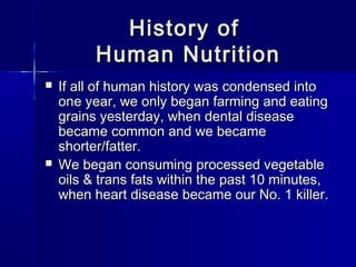 History ofHistory of
Human NutritionHuman Nutrition
 If all of human history was condensed intoIf all of human history was condensed into
one year, we only began farming and eatingone year, we only began farming and eating
grains yesterday, when dental diseasegrains yesterday, when dental disease
became common and we becamebecame common and we became
shorter/fatter.shorter/fatter.
 We began consuming processed vegetableWe began consuming processed vegetable
oils & trans fats within the past 10 minutes,oils & trans fats within the past 10 minutes,
when heart disease became our No. 1 killer.when heart disease became our No. 1 killer.
 