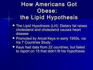 How Americans GotHow Americans Got
Obese:Obese:
the Lipid Hypothesisthe Lipid Hypothesis
 The Lipid Hypothesis (LH): Dietary fat raisesThe Lipid Hypothesis (LH): Dietary fat raises
cholesterol and cholesterol causes heartcholesterol and cholesterol causes heart
diseasedisease
 Promoted by Ancel Keys in early 1950s, viaPromoted by Ancel Keys in early 1950s, via
his 7 Countries Study.his 7 Countries Study.
 Keys had data from 22 countries, but failedKeys had data from 22 countries, but failed
to report on 15 that didnto report on 15 that didn’’t fit his Hypothesis.t fit his Hypothesis.
 