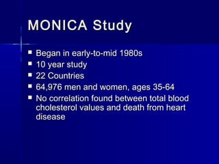 MONICA StudyMONICA Study
 Began in early-to-mid 1980sBegan in early-to-mid 1980s
 10 year study10 year study
 22 Countries22 Countries
 64,976 men and women, ages 35-6464,976 men and women, ages 35-64
 No correlation found between total bloodNo correlation found between total blood
cholesterol values and death from heartcholesterol values and death from heart
diseasedisease
 