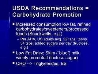 USDA Recommendations =USDA Recommendations =
Carbohydrate PromotionCarbohydrate Promotion
 Increased consumption low fat, refinedIncreased consumption low fat, refined
carbohydrates/sweeteners/processedcarbohydrates/sweeteners/processed
foods (Snackwells, e.g.)foods (Snackwells, e.g.)
– Per AHA, US adults avg. 22 tsps, teensPer AHA, US adults avg. 22 tsps, teens
34 tsps, added sugars per day (fructose,34 tsps, added sugars per day (fructose,
e.g.)e.g.)
 Low Fat Dairy: Skim (Low Fat Dairy: Skim (““blueblue””) milk) milk
widely promoted (lactose sugar)widely promoted (lactose sugar)
 CHO --> Triglycerides, BSCHO --> Triglycerides, BS
 