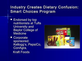 Industry Creates Dietary Confusion:Industry Creates Dietary Confusion:
Smart Choices ProgramSmart Choices Program
 Endorsed by topEndorsed by top
nutritionists at Tuftsnutritionists at Tufts
University andUniversity and
Baylor College ofBaylor College of
MedicineMedicine
 CorporateCorporate
sponsored:sponsored:
KelloggKellogg’’s, PepsiCo,s, PepsiCo,
ConAgra,ConAgra,
Kraft FoodsKraft Foods
 