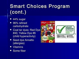 Smart Choices ProgramSmart Choices Program
(cont.)(cont.)
 44% sugar44% sugar
 96% refined96% refined
carbohydratecarbohydrate
 Coal tar dyes: Red DyeCoal tar dyes: Red Dye
#40, Yellow Dye #6#40, Yellow Dye #6
(child hyperactivity)(child hyperactivity)
 Seed dye AnnattoSeed dye Annatto
(allergies)(allergies)
 VitaminsVitamins
 Some fiberSome fiber
 