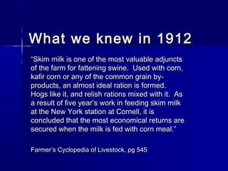 What we knew in 1912What we knew in 1912
““Skim milk is one of the most valuable adjunctsSkim milk is one of the most valuable adjuncts
of the farm for fattening swine. Used with corn,of the farm for fattening swine. Used with corn,
kafir corn or any of the common grain by-kafir corn or any of the common grain by-
products, an almost ideal ration is formed.products, an almost ideal ration is formed.
Hogs like it, and relish rations mixed with it. AsHogs like it, and relish rations mixed with it. As
a result of five year’s work in feeding skim milka result of five year’s work in feeding skim milk
at the New York station at Cornell, it isat the New York station at Cornell, it is
concluded that the most economical returns areconcluded that the most economical returns are
secured when the milk is fed with corn meal.”secured when the milk is fed with corn meal.”
FarmerFarmer’s Cyclopedia of Livestock, pg 545’s Cyclopedia of Livestock, pg 545
 