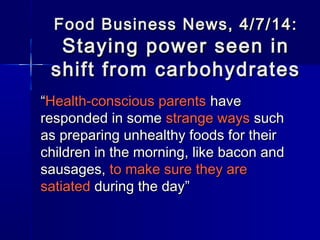 Food Business News, 4/7/14:Food Business News, 4/7/14:
Staying power seen inStaying power seen in
shift from carbohydratesshift from carbohydrates
““Health-conscious parentsHealth-conscious parents havehave
responded in someresponded in some strange waysstrange ways suchsuch
as preparing unhealthy foods for theiras preparing unhealthy foods for their
children in the morning, like bacon andchildren in the morning, like bacon and
sausages,sausages, to make sure they areto make sure they are
satiatedsatiated during the dayduring the day””
 