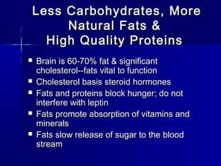 Less Carbohydrates, MoreLess Carbohydrates, More
Natural Fats &Natural Fats &
High Quality ProteinsHigh Quality Proteins
 Brain is 60-70% fat & significantBrain is 60-70% fat & significant
cholesterol--fats vital to functioncholesterol--fats vital to function
 Cholesterol basis steroid hormonesCholesterol basis steroid hormones
 Fats and proteins block hunger; do notFats and proteins block hunger; do not
interfere with leptininterfere with leptin
 Fats promote absorption of vitamins andFats promote absorption of vitamins and
mineralsminerals
 Fats slow release of sugar to the bloodFats slow release of sugar to the blood
streamstream
 