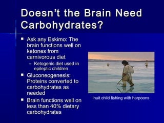 DoesnDoesn’’t the Brain Needt the Brain Need
Carbohydrates?Carbohydrates?
 Ask any Eskimo: TheAsk any Eskimo: The
brain functions well onbrain functions well on
ketones fromketones from
carnivorous dietcarnivorous diet
– Ketogenic diet used inKetogenic diet used in
epileptic childrenepileptic children
 Gluconeogenesis:Gluconeogenesis:
Proteins converted toProteins converted to
carbohydrates ascarbohydrates as
neededneeded
 Brain functions well onBrain functions well on
less than 40% dietaryless than 40% dietary
carbohydratescarbohydrates
Inuit child fishing with harpoons
 