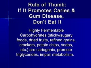 Rule of Thumb:Rule of Thumb:
If It Promotes Caries &If It Promotes Caries &
Gum Disease,Gum Disease,
DonDon’t Eat It’t Eat It
Highly FermentableHighly Fermentable
Carbohydrates (sticky/sugaryCarbohydrates (sticky/sugary
foods, dried fruits, refined grains,foods, dried fruits, refined grains,
crackers, potato chips, sodas,crackers, potato chips, sodas,
etc.) are cariogenic, promoteetc.) are cariogenic, promote
triglycerides, impair metabolism.triglycerides, impair metabolism.
 