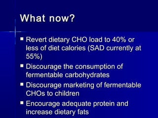 What now?What now?
 Revert dietary CHO load to 40% orRevert dietary CHO load to 40% or
less of diet calories (SAD currently atless of diet calories (SAD currently at
55%)55%)
 Discourage the consumption ofDiscourage the consumption of
fermentable carbohydratesfermentable carbohydrates
 Discourage marketing of fermentableDiscourage marketing of fermentable
CHOs to childrenCHOs to children
 Encourage adequate protein andEncourage adequate protein and
increase dietary fatsincrease dietary fats
 