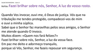 SALMO RESPONSORIAL - Salmo 4
Refrão: Fazei brilhar sobre nós, Senhor, A luz do vosso rosto.
Quando Vos invocar, ouvi-me, ó Deus de justiça. Vós que na
tribulação me tendes protegido, compadecei-vos de mim
e ouvi a minha súplica.
Sabei que o Senhor faz maravilhas pelos seus amigos, o Senhor
me atende quando O invoco.
Muitos dizem: «Quem nos fará felizes?»
Fazei brilhar sobre nós, Senhor, a luz da vossa face.
Em paz me deito e adormeço tranquilo,
porque só Vós, Senhor, me fazeis repousar em segurança.
 