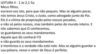 LEITURA II - 1 Jo 2,1-5a
Meus filhos,
escrevo-vos isto, para que não pequeis. Mas se alguém pecar,
nós temos Jesus Cristo, o Justo, como advogado junto do Pai.
Ele é a vítima de propiciação pelos nossos pecados,
e não só pelos nossos, mas também pelos do mundo inteiro. E
nós sabemos que O conhecemos,
se guardamos os seus mandamentos.
Aquele que diz conhecê-l'O
e não guarda os seus mandamentos
é mentiroso e a verdade não está nele. Mas se alguém guardar a
sua palavra, nesse o amor de Deus é perfeito.
 