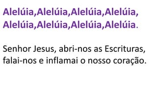 Alelúia,Alelúia,Alelúia,Alelúia,
Alelúia,Alelúia,Alelúia,Alelúia.
Senhor Jesus, abri-nos as Escrituras,
falai-nos e inflamai o nosso coração.
 