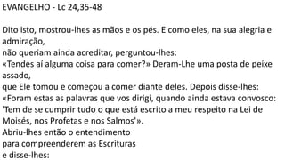 EVANGELHO - Lc 24,35-48
Dito isto, mostrou-lhes as mãos e os pés. E como eles, na sua alegria e
admiração,
não queriam ainda acreditar, perguntou-lhes:
«Tendes aí alguma coisa para comer?» Deram-Lhe uma posta de peixe
assado,
que Ele tomou e começou a comer diante deles. Depois disse-lhes:
«Foram estas as palavras que vos dirigi, quando ainda estava convosco:
'Tem de se cumprir tudo o que está escrito a meu respeito na Lei de
Moisés, nos Profetas e nos Salmos'».
Abriu-lhes então o entendimento
para compreenderem as Escrituras
e disse-lhes:
 