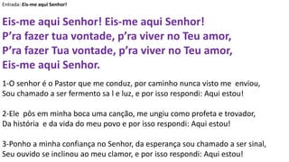 Entrada: Eis-me aqui Senhor!
Eis-me aqui Senhor! Eis-me aqui Senhor!
P’ra fazer tua vontade, p’ra viver no Teu amor,
P’ra fazer Tua vontade, p’ra viver no Teu amor,
Eis-me aqui Senhor.
1-O senhor é o Pastor que me conduz, por caminho nunca visto me enviou,
Sou chamado a ser fermento sa l e luz, e por isso respondi: Aqui estou!
2-Ele pôs em minha boca uma canção, me ungiu como profeta e trovador,
Da história e da vida do meu povo e por isso respondi: Aqui estou!
3-Ponho a minha confiança no Senhor, da esperança sou chamado a ser sinal,
Seu ouvido se inclinou ao meu clamor, e por isso respondi: Aqui estou!
 
