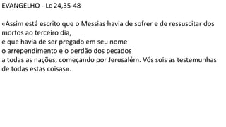 EVANGELHO - Lc 24,35-48
«Assim está escrito que o Messias havia de sofrer e de ressuscitar dos
mortos ao terceiro dia,
e que havia de ser pregado em seu nome
o arrependimento e o perdão dos pecados
a todas as nações, começando por Jerusalém. Vós sois as testemunhas
de todas estas coisas».
 