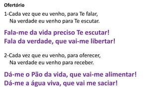 Ofertório
1-Cada vez que eu venho, para Te falar,
Na verdade eu venho para Te escutar.
Fala-me da vida preciso Te escutar!
Fala da verdade, que vai-me libertar!
2-Cada vez que eu venho, para oferecer,
Na verdade eu venho para receber.
Dá-me o Pão da vida, que vai-me alimentar!
Dá-me a água viva, que vai me saciar!
 
