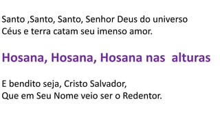 Santo ,Santo, Santo, Senhor Deus do universo
Céus e terra catam seu imenso amor.
Hosana, Hosana, Hosana nas alturas
E bendito seja, Cristo Salvador,
Que em Seu Nome veio ser o Redentor.
 