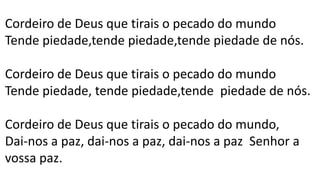 Cordeiro de Deus que tirais o pecado do mundo
Tende piedade,tende piedade,tende piedade de nós.
Cordeiro de Deus que tirais o pecado do mundo
Tende piedade, tende piedade,tende piedade de nós.
Cordeiro de Deus que tirais o pecado do mundo,
Dai-nos a paz, dai-nos a paz, dai-nos a paz Senhor a
vossa paz.
 