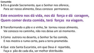 Comunhão
1-Eis o grande Sacramento, que o Senhor nos oferece,
Para ser nosso alimento, Deus conosco permanece.
Este encontro nos dá vida, nos dá força e dá coragem,
Quem comer desta comida, terá forças na viagem.
2-Transformando o pão e o vinho, Se tornou nosso alimento,
Vai conosco no caminho, não nos deixa um só momento.
3-Como outrora no deserto, o Senhor Se faz comida,
E nos mostra o rumo certo, para a terra prometida.
4-Que esta Santa Eucaristia, em que Deus é repartido,
Faça o pão de cada dia, ser melhor distribuido.
 