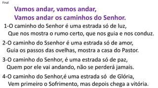 Final
Vamos andar, vamos andar,
Vamos andar os caminhos do Senhor.
1-O caminho do Senhor é uma estrada só de luz,
Que nos mostra o rumo certo, que nos guia e nos conduz.
2-O caminho do Ssenhor é uma estrada só de amor,
Guia os passos das ovelhas, mostra a casa do Pastor.
3-O caminho do Senhor, é uma estrada só de paz,
Quem por ele vai andando, não se perderá jamais.
4-O caminho do Senhor,é uma estrada só de Glória,
Vem primeiro o Sofrimento, mas depois chega a vitória.
 