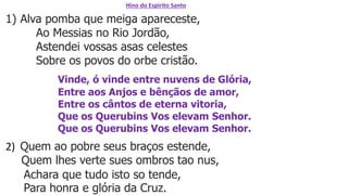 Hino do Espirito Santo
1) Alva pomba que meiga apareceste,
Ao Messias no Rio Jordão,
Astendei vossas asas celestes
Sobre os povos do orbe cristão.
Vinde, ó vinde entre nuvens de Glória,
Entre aos Anjos e bênçãos de amor,
Entre os cântos de eterna vitoria,
Que os Querubins Vos elevam Senhor.
Que os Querubins Vos elevam Senhor.
2) Quem ao pobre seus braços estende,
Quem lhes verte sues ombros tao nus,
Achara que tudo isto so tende,
Para honra e glória da Cruz.
 