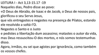 LEITURA I - Act 3,13-15.17 -19
Naqueles dias, Pedro disse ao povo:
«O Deus de Abraão, de Isaac e de Jacob, o Deus de nossos pais,
glorificou o seu Servo Jesus,
que vós entregastes e negastes na presença de Pilatos, estando
ele resolvido a soltá-I'O.
Negastes o Santo e o Justo
e pedistes a libertação dum assassino; matastes o autor da vida,
mas Deus ressuscitou-O dos mortos, e nós somos testemunhas
disso.
Agora, irmãos, eu sei que agistes por ignorância, como também
os vossos chefes.
 