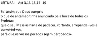 LEITURA I - Act 3,13-15.17 -19
Foi assim que Deus cumpriu
o que de antemão tinha anunciado pela boca de todos os
Profetas:
que o seu Messias havia de padecer. Portanto, arrependei-vos e
convertei-vos,
para que os vossos pecados sejam perdoados».
 