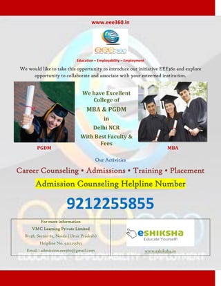 www.eee360.in




                              Education – Employability – Employment

We would like to take this opportunity to introduce our initiative EEE360 and explore
     opportunity to collaborate and associate with your esteemed institution.


                                   We have Excellent
                                      College of
                                    MBA & PGDM
                                             in
                                       Delhi NCR
                                With Best Faculty &
                                       Fees
        PGDM                                                                     MBA

                                        Our Activities

Career Counseling • Admissions • Training • Placement
       Admission Counseling Helpline Number

                        9212255855
          For more information
     VMC Learning Private Limited
  B-128, Sector-65, Noida (Uttar Pradesh)
         Helpline No. 9212255855
   Email : admission.eee360@gmail.com                                  www.eshiksha.in
 
