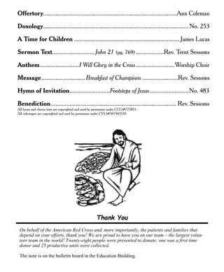 Offertory......................................................................................Ann Coleman
Doxology..............................................................................................No. 253
A Time for Children .................................................................... James Lucas
Sermon Text........................... John 21 (pg. 769) ..................Rev. Trent Sessoms
Anthem.........................I Will Glory in the Cross.........................Worship Choir
Message............................ Breakfast of Champions .......................Rev. Sessoms
Hymn of Invitation..........................Footsteps of Jesus.........................No. 483
Benediction................................................................................. Rev. Sessoms
All hymn and chorus texts are copyrighted and used by permission under CCLI#775853.
All videotapes are copyrighted and used by permission under CVLI#501943570.
Thank You
On behalf of the American Red Cross and, more importantly, the patients and families that
depend on your efforts, thank you! We are proud to have you on our team – the largest volun-
teer team in the world! Twenty-eight people were presented to donate; one was a first time
donor and 25 productive units were collected.
The note is on the bulletin board in the Education Building.
 