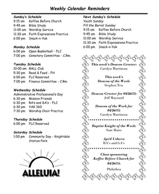 This week’s Deacon Greeter:
Carolyn Martinson
This week’s
Deacon of the Week:
Stephen Tew
Deacon Greeter for 04/26/15:
Jeff Maynard
Deacon of the Week for
04/26/15:
Carolyn Martinson
Baptist Knight of the Week:
Sam Maise
April Ushers:
RA’s and GA’s
Class sponsoring
Koffee Before Church for
04/26/14:
Philathea
Sunday’s Schedule
9:15 am Koffee Before Church
9:45 am Bible Study
11:00 am Worship Service
11:30 am Faith Expressions Practice
6:00 pm Snack-n-Yak
Monday Schedule
6:00 pm Open Basketball - FLC
7:00 pm Cemetery Committee - C.Rm.
Tuesday Schedule
10:00 am BALL Club
5:30 pm Read & Feed - FH
6:00 pm FLC Reserved
7:00 pm Finance Committee - C.Rm.
Wednesday Schedule
Administrative Professional’s Day
6:30 pm Mission Friends
6:30 pm RA’s and GA’s - FLC
6:30 pm YAK 360
7:30 pm Worship Choir Practice
Thursday Schedule
6:00 pm FLC Reserved
Saturday Schedule
1:00 pm Community Day - Knightdale
Station Park
Weekly Calendar Reminders
Next Sunday’s Schedule
Youth Sunday
Fill the Barrel Sunday
9:15 am Koffee Before Church
9:45 am Bible Study
11:00 am Worship Service
11:30 am Faith Expressions Practice
6:00 pm Snack-n-Yak
 